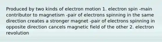 Produced by two kinds of electron motion 1. electron spin -main contributor to magnetism -pair of electrons spinning in the same direction creates a stronger magnet -pair of electrons spinning in opposite direction cancels magnetic field of the other 2. electron revolution