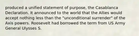 produced a unified statement of purpose, the Casablanca Declaration. It announced to the world that the Allies would accept nothing <a href='https://www.questionai.com/knowledge/k7BtlYpAMX-less-than' class='anchor-knowledge'>less than</a> the "unconditional surrender" of the Axis powers. Roosevelt had borrowed the term from US Army General Ulysses S.