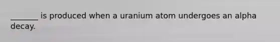 _______ is produced when a uranium atom undergoes an alpha decay.