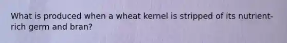 What is produced when a wheat kernel is stripped of its nutrient-rich germ and bran?