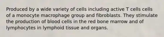 Produced by a wide variety of cells including active T cells cells of a monocyte macrophage group and fibroblasts. They stimulate the production of blood cells in the red bone marrow and of lymphocytes in lymphoid tissue and organs.