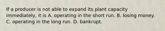 If a producer is not able to expand its plant capacity​ immediately, it is A. operating in the short run. B. losing money. C. operating in the long run. D. bankrupt.