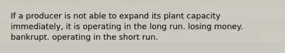 If a producer is not able to expand its plant capacity immediately, it is operating in the long run. losing money. bankrupt. operating in the short run.