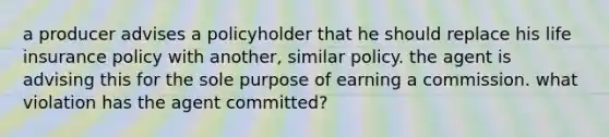 a producer advises a policyholder that he should replace his life insurance policy with another, similar policy. the agent is advising this for the sole purpose of earning a commission. what violation has the agent committed?