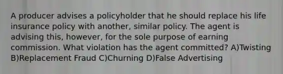 A producer advises a policyholder that he should replace his life insurance policy with another, similar policy. The agent is advising this, however, for the sole purpose of earning commission. What violation has the agent committed? A)Twisting B)Replacement Fraud C)Churning D)False Advertising