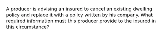 A producer is advising an insured to cancel an existing dwelling policy and replace it with a policy written by his company. What required information must this producer provide to the insured in this circumstance?