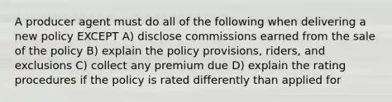 A producer agent must do all of the following when delivering a new policy EXCEPT A) disclose commissions earned from the sale of the policy B) explain the policy provisions, riders, and exclusions C) collect any premium due D) explain the rating procedures if the policy is rated differently than applied for