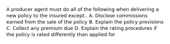 A producer agent must do all of the following when delivering a new policy to the insured except.. A. Disclose commissions earned from the sale of the policy B. Explain the policy provisions C. Collect any premium due D. Explain the rating procedures if the policy is rated differently than applied for