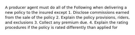 A producer agent must do all of the Following when delivering a new policy to the insured except 1. Disclose commissions earned from the sale of the policy 2. Explain the policy provisions, riders, and exclusions 3. Collect any premium due. 4. Explain the rating procedures if the policy is rated differently than applied for