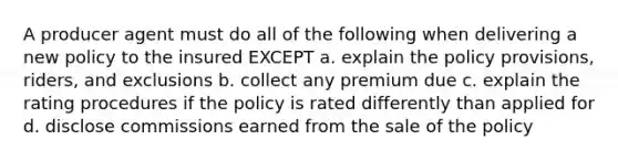 A producer agent must do all of the following when delivering a new policy to the insured EXCEPT a. explain the policy provisions, riders, and exclusions b. collect any premium due c. explain the rating procedures if the policy is rated differently than applied for d. disclose commissions earned from the sale of the policy