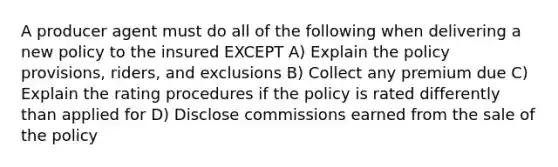 A producer agent must do all of the following when delivering a new policy to the insured EXCEPT A) Explain the policy provisions, riders, and exclusions B) Collect any premium due C) Explain the rating procedures if the policy is rated differently than applied for D) Disclose commissions earned from the sale of the policy