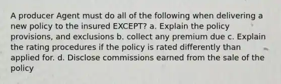 A producer Agent must do all of the following when delivering a new policy to the insured EXCEPT? a. Explain the policy provisions, and exclusions b. collect any premium due c. Explain the rating procedures if the policy is rated differently than applied for. d. Disclose commissions earned from the sale of the policy