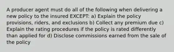 A producer agent must do all of the following when delivering a new policy to the insured EXCEPT: a) Explain the policy provisions, riders, and exclusions b) Collect any premium due c) Explain the rating procedures if the policy is rated differently than applied for d) Disclose commissions earned from the sale of the policy