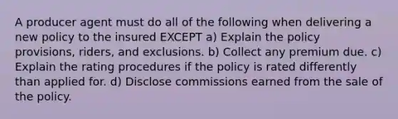 A producer agent must do all of the following when delivering a new policy to the insured EXCEPT a) Explain the policy provisions, riders, and exclusions. b) Collect any premium due. c) Explain the rating procedures if the policy is rated differently than applied for. d) Disclose commissions earned from the sale of the policy.