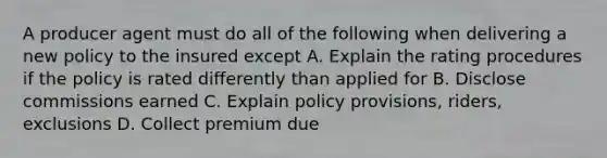 A producer agent must do all of the following when delivering a new policy to the insured except A. Explain the rating procedures if the policy is rated differently than applied for B. Disclose commissions earned C. Explain policy provisions, riders, exclusions D. Collect premium due