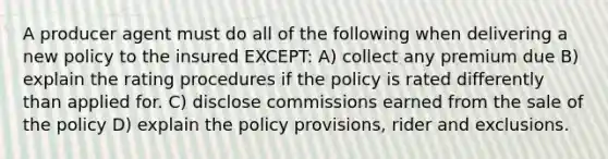 A producer agent must do all of the following when delivering a new policy to the insured EXCEPT: A) collect any premium due B) explain the rating procedures if the policy is rated differently than applied for. C) disclose commissions earned from the sale of the policy D) explain the policy provisions, rider and exclusions.