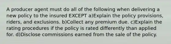 A producer agent must do all of the following when delivering a new policy to the insured EXCEPT a)Explain the policy provisions, riders, and exclusions. b)Collect any premium due. c)Explain the rating procedures if the policy is rated differently than applied for. d)Disclose commissions earned from the sale of the policy.