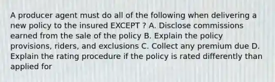 A producer agent must do all of the following when delivering a new policy to the insured EXCEPT ? A. Disclose commissions earned from the sale of the policy B. Explain the policy provisions, riders, and exclusions C. Collect any premium due D. Explain the rating procedure if the policy is rated differently than applied for