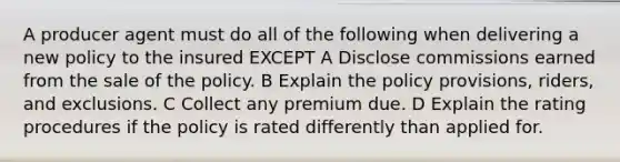 A producer agent must do all of the following when delivering a new policy to the insured EXCEPT A Disclose commissions earned from the sale of the policy. B Explain the policy provisions, riders, and exclusions. C Collect any premium due. D Explain the rating procedures if the policy is rated differently than applied for.