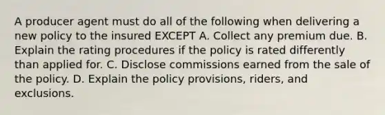 A producer agent must do all of the following when delivering a new policy to the insured EXCEPT A. Collect any premium due. B. Explain the rating procedures if the policy is rated differently than applied for. C. Disclose commissions earned from the sale of the policy. D. Explain the policy provisions, riders, and exclusions.