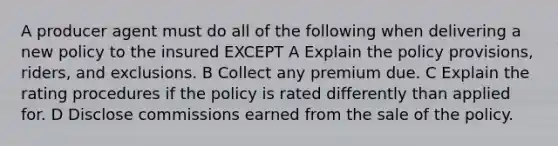 A producer agent must do all of the following when delivering a new policy to the insured EXCEPT A Explain the policy provisions, riders, and exclusions. B Collect any premium due. C Explain the rating procedures if the policy is rated differently than applied for. D Disclose commissions earned from the sale of the policy.