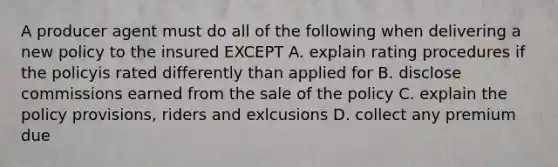 A producer agent must do all of the following when delivering a new policy to the insured EXCEPT A. explain rating procedures if the policyis rated differently than applied for B. disclose commissions earned from the sale of the policy C. explain the policy provisions, riders and exlcusions D. collect any premium due