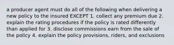 a producer agent must do all of the following when delivering a new policy to the insured EXCEPT 1. collect any premium due 2. explain the rating procedures if the policy is rated differently than applied for 3. disclose commissions earn from the sale of the policy 4. explain the policy provisions, riders, and exclusions