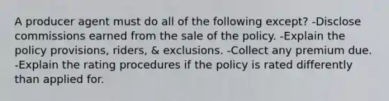 A producer agent must do all of the following except? -Disclose commissions earned from the sale of the policy. -Explain the policy provisions, riders, & exclusions. -Collect any premium due. -Explain the rating procedures if the policy is rated differently than applied for.