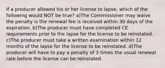 If a producer allowed his or her license to lapse, which of the following would NOT be true? a)The Commissioner may waive the penalty is the renewal fee is received within 30 days of the expiration. b)The producer must have completed CE requirements prior to the lapse for the license to be reinstated. c)The producer must take a written examination within 12 months of the lapse for the license to be reinstated. d)The producer will have to pay a penalty of 3 times the usual renewal rate before the license can be reinstated.