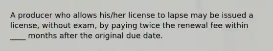 A producer who allows his/her license to lapse may be issued a license, without exam, by paying twice the renewal fee within ____ months after the original due date.