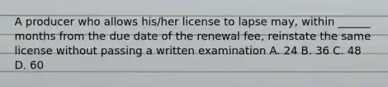 A producer who allows his/her license to lapse may, within ______ months from the due date of the renewal fee, reinstate the same license without passing a written examination A. 24 B. 36 C. 48 D. 60