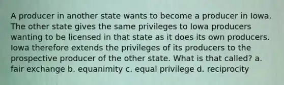 A producer in another state wants to become a producer in Iowa. The other state gives the same privileges to Iowa producers wanting to be licensed in that state as it does its own producers. Iowa therefore extends the privileges of its producers to the prospective producer of the other state. What is that called? a. fair exchange b. equanimity c. equal privilege d. reciprocity