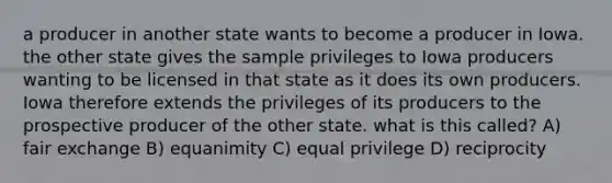 a producer in another state wants to become a producer in Iowa. the other state gives the sample privileges to Iowa producers wanting to be licensed in that state as it does its own producers. Iowa therefore extends the privileges of its producers to the prospective producer of the other state. what is this called? A) fair exchange B) equanimity C) equal privilege D) reciprocity