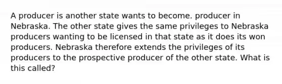 A producer is another state wants to become. producer in Nebraska. The other state gives the same privileges to Nebraska producers wanting to be licensed in that state as it does its won producers. Nebraska therefore extends the privileges of its producers to the prospective producer of the other state. What is this called?