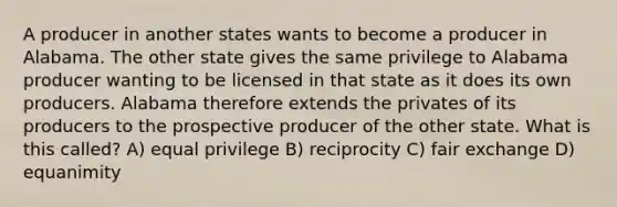 A producer in another states wants to become a producer in Alabama. The other state gives the same privilege to Alabama producer wanting to be licensed in that state as it does its own producers. Alabama therefore extends the privates of its producers to the prospective producer of the other state. What is this called? A) equal privilege B) reciprocity C) fair exchange D) equanimity