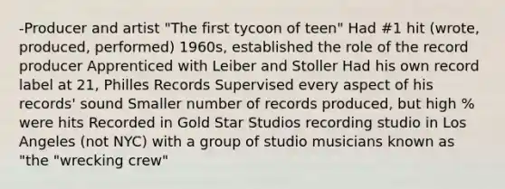 -Producer and artist "The first tycoon of teen" Had #1 hit (wrote, produced, performed) 1960s, established the role of the record producer Apprenticed with Leiber and Stoller Had his own record label at 21, Philles Records Supervised every aspect of his records' sound Smaller number of records produced, but high % were hits Recorded in Gold Star Studios recording studio in Los Angeles (not NYC) with a group of studio musicians known as "the "wrecking crew"