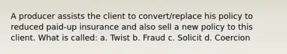 A producer assists the client to convert/replace his policy to reduced paid-up insurance and also sell a new policy to this client. What is called: a. Twist b. Fraud c. Solicit d. Coercion