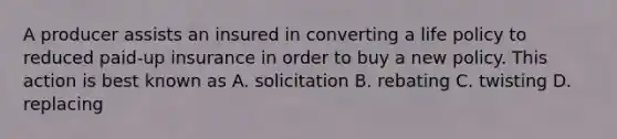 A producer assists an insured in converting a life policy to reduced paid-up insurance in order to buy a new policy. This action is best known as A. solicitation B. rebating C. twisting D. replacing