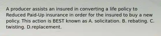 A producer assists an insured in converting a life policy to Reduced Paid-Up insurance in order for the insured to buy a new policy. This action is BEST known as A. solicitation. B. rebating. C. twisting. D.replacement.