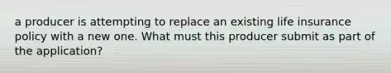 a producer is attempting to replace an existing life insurance policy with a new one. What must this producer submit as part of the application?