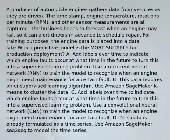 A producer of automobile engines gathers data from vehicles as they are driven. The time stamp, engine temperature, rotations per minute (RPM), and other sensor measurements are all captured. The business hopes to forecast when an engine may fail, so it can alert drivers in advance to schedule repair. For training purposes, the engine data is placed into a data lake.Which predictive model is the MOST SUITABLE for production deployment? A. Add labels over time to indicate which engine faults occur at what time in the future to turn this into a supervised learning problem. Use a recurrent neural network (RNN) to train the model to recognize when an engine might need maintenance for a certain fault. B. This data requires an unsupervised learning algorithm. Use Amazon SageMaker k-means to cluster the data. C. Add labels over time to indicate which engine faults occur at what time in the future to turn this into a supervised learning problem. Use a convolutional neural network (CNN) to train the model to recognize when an engine might need maintenance for a certain fault. D. This data is already formulated as a time series. Use Amazon SageMaker seq2seq to model the time series.