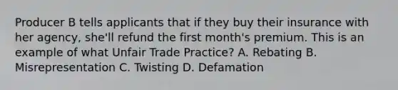 Producer B tells applicants that if they buy their insurance with her agency, she'll refund the first month's premium. This is an example of what Unfair Trade Practice? A. Rebating B. Misrepresentation C. Twisting D. Defamation