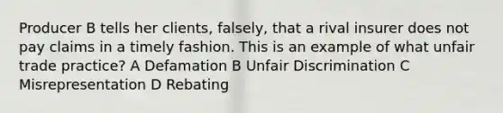 Producer B tells her clients, falsely, that a rival insurer does not pay claims in a timely fashion. This is an example of what unfair trade practice? A Defamation B Unfair Discrimination C Misrepresentation D Rebating