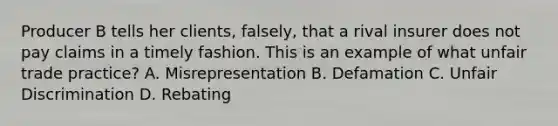 Producer B tells her clients, falsely, that a rival insurer does not pay claims in a timely fashion. This is an example of what unfair trade practice? A. Misrepresentation B. Defamation C. Unfair Discrimination D. Rebating