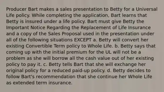 Producer Bart makes a sales presentation to Betty for a Universal Life policy. While completing the application, Bart learns that Betty is insured under a life policy. Bart must give Betty the Important Notice Regarding the Replacement of Life Insurance and a copy of the Sales Proposal used in the presentation under all of the following situations EXCEPT a. Betty will convert her existing Convertible Term policy to Whole Life. b. Betty says that coming up with the initial premium for the UL will not be a problem as she will borrow all the cash value out of her existing policy to pay it. c. Betty tells Bart that she will exchange her original policy for a reduced paid-up policy. d. Betty decides to follow Bart's recommendation that she continue her Whole Life as extended term insurance.