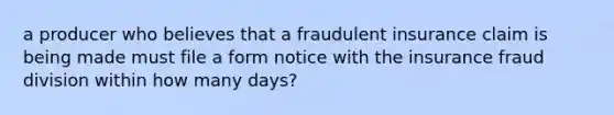 a producer who believes that a fraudulent insurance claim is being made must file a form notice with the insurance fraud division within how many days?