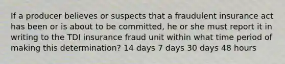 If a producer believes or suspects that a fraudulent insurance act has been or is about to be committed, he or she must report it in writing to the TDI insurance fraud unit within what time period of making this determination? 14 days 7 days 30 days 48 hours