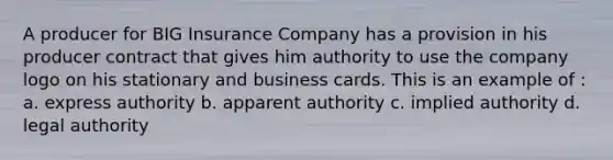 A producer for BIG Insurance Company has a provision in his producer contract that gives him authority to use the company logo on his stationary and business cards. This is an example of : a. express authority b. apparent authority c. implied authority d. legal authority