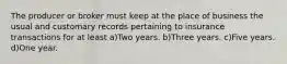 The producer or broker must keep at the place of business the usual and customary records pertaining to insurance transactions for at least a)Two years. b)Three years. c)Five years. d)One year.