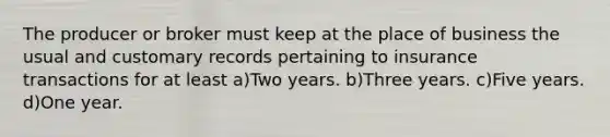 The producer or broker must keep at the place of business the usual and customary records pertaining to insurance transactions for at least a)Two years. b)Three years. c)Five years. d)One year.